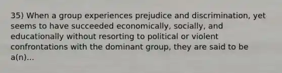 35) When a group experiences prejudice and discrimination, yet seems to have succeeded economically, socially, and educationally without resorting to political or violent confrontations with the dominant group, they are said to be a(n)...