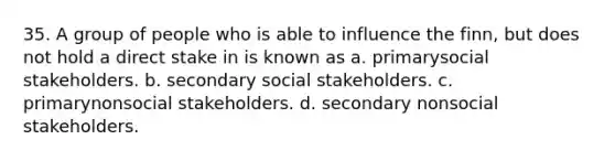 35. A group of people who is able to influence the finn, but does not hold a direct stake in is known as a. primarysocial stakeholders. b. secondary social stakeholders. c. primarynonsocial stakeholders. d. secondary nonsocial stakeholders.