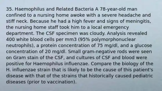 35. Haemophilus and Related Bacteria A 78-year-old man confined to a nursing home awoke with a severe headache and stiff neck. Because he had a high fever and signs of meningitis, the nursing home staff took him to a local emergency department. The CSF specimen was cloudy. Analysis revealed 400 white blood cells per mm3 (95% polymorphonuclear neutrophils), a protein concentration of 75 mg/dl, and a glucose concentration of 20 mg/dl. Small gram-negative rods were seen on Gram stain of the CSF, and cultures of CSF and blood were positive for Haemophilus influenzae. Compare the biology of the H. influenzae strain that is likely to be the cause of this patient's disease with that of the strains that historically caused pediatric diseases (prior to vaccination).