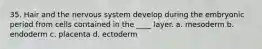 35. Hair and the nervous system develop during the embryonic period from cells contained in the ____ layer. a. mesoderm b. endoderm c. placenta d. ectoderm