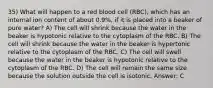 35) What will happen to a red blood cell (RBC), which has an internal ion content of about 0.9%, if it is placed into a beaker of pure water? A) The cell will shrink because the water in the beaker is hypotonic relative to the cytoplasm of the RBC. B) The cell will shrink because the water in the beaker is hypertonic relative to the cytoplasm of the RBC. C) The cell will swell because the water in the beaker is hypotonic relative to the cytoplasm of the RBC. D) The cell will remain the same size because the solution outside the cell is isotonic. Answer: C