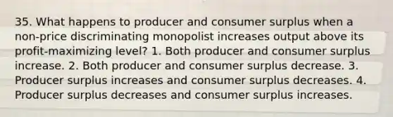 35. What happens to producer and consumer surplus when a non-price discriminating monopolist increases output above its profit-maximizing level? 1. Both producer and consumer surplus increase. 2. Both producer and consumer surplus decrease. 3. Producer surplus increases and consumer surplus decreases. 4. Producer surplus decreases and consumer surplus increases.