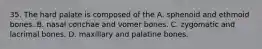 35. The hard palate is composed of the A. sphenoid and ethmoid bones. B. nasal conchae and vomer bones. C. zygomatic and lacrimal bones. D. maxillary and palatine bones.