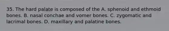 35. The hard palate is composed of the A. sphenoid and ethmoid bones. B. nasal conchae and vomer bones. C. zygomatic and lacrimal bones. D. maxillary and palatine bones.