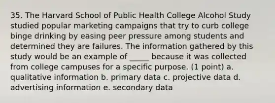 35. The Harvard School of Public Health College Alcohol Study studied popular marketing campaigns that try to curb college binge drinking by easing peer pressure among students and determined they are failures. The information gathered by this study would be an example of _____ because it was collected from college campuses for a specific purpose. (1 point) a. qualitative information b. primary data c. projective data d. advertising information e. secondary data