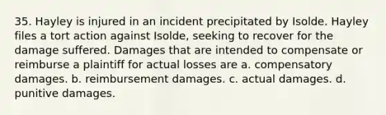 35. Hayley is injured in an incident precipitated by Isolde. Hayley files a tort action against Isolde, seeking to recover for the damage suffered. Damages that are intended to compensate or reimburse a plaintiff for actual losses are a. compensatory damages. b. reimbursement damages. c. actual damages. d. punitive damages.