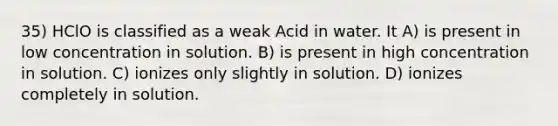 35) HClO is classified as a weak Acid in water. It A) is present in low concentration in solution. B) is present in high concentration in solution. C) ionizes only slightly in solution. D) ionizes completely in solution.