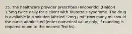 35. The healthcare provider prescribes Haloperidol (Haldol) 1.5mg twice daily for a client with Tourette's syndrome. The drug is available in a solution labeled "2mg / ml" How many ml should the nurse administer?(enter numerical value only, If rounding is required round to the nearest Tenths).