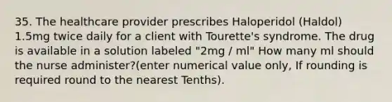 35. The healthcare provider prescribes Haloperidol (Haldol) 1.5mg twice daily for a client with Tourette's syndrome. The drug is available in a solution labeled "2mg / ml" How many ml should the nurse administer?(enter numerical value only, If rounding is required round to the nearest Tenths).