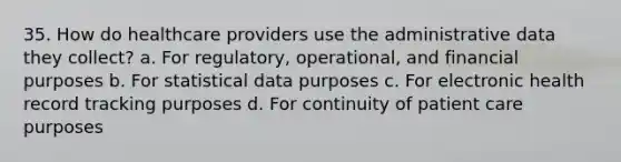 35. How do healthcare providers use the administrative data they collect? a. For regulatory, operational, and financial purposes b. For statistical data purposes c. For electronic health record tracking purposes d. For continuity of patient care purposes