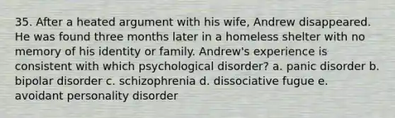 35. After a heated argument with his wife, Andrew disappeared. He was found three months later in a homeless shelter with no memory of his identity or family. Andrew's experience is consistent with which psychological disorder? a. panic disorder b. bipolar disorder c. schizophrenia d. dissociative fugue e. avoidant personality disorder