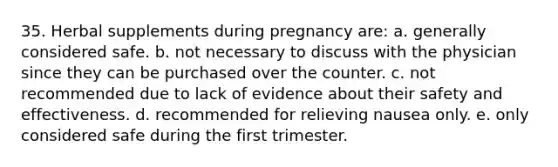 35. Herbal supplements during pregnancy are: a. generally considered safe. b. not necessary to discuss with the physician since they can be purchased over the counter. c. not recommended due to lack of evidence about their safety and effectiveness. d. recommended for relieving nausea only. e. only considered safe during the first trimester.