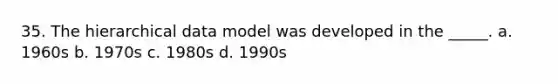 35. The hierarchical data model was developed in the _____. a. 1960s b. 1970s c. 1980s d. 1990s