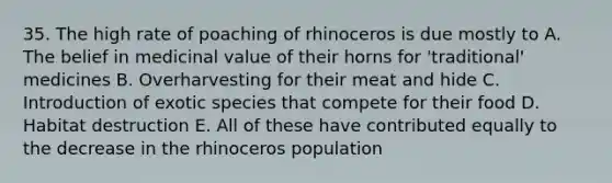 35. The high rate of poaching of rhinoceros is due mostly to A. The belief in medicinal value of their horns for 'traditional' medicines B. Overharvesting for their meat and hide C. Introduction of exotic species that compete for their food D. Habitat destruction E. All of these have contributed equally to the decrease in the rhinoceros population