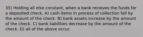 35) Holding all else constant, when a bank receives the funds for a deposited check, A) cash items in process of collection fall by the amount of the check. B) bank assets increase by the amount of the check. C) bank liabilities decrease by the amount of the check. D) all of the above occur.