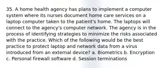 35. A home health agency has plans to implement a computer system where its nurses document home care services on a laptop computer taken to the patient's home. The laptops will connect to the agency's computer network. The agency is in the process of identifying strategies to minimize the risks associated with the practice. Which of the following would be the best practice to protect laptop and network data from a virus introduced from an external device? a. Biometrics b. Encryption c. Personal firewall software d. Session terminations