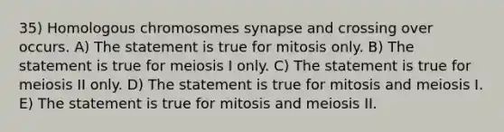 35) Homologous chromosomes synapse and crossing over occurs. A) The statement is true for mitosis only. B) The statement is true for meiosis I only. C) The statement is true for meiosis II only. D) The statement is true for mitosis and meiosis I. E) The statement is true for mitosis and meiosis II.