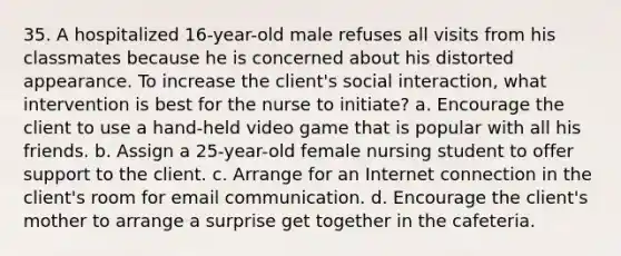 35. A hospitalized 16-year-old male refuses all visits from his classmates because he is concerned about his distorted appearance. To increase the client's social interaction, what intervention is best for the nurse to initiate? a. Encourage the client to use a hand-held video game that is popular with all his friends. b. Assign a 25-year-old female nursing student to offer support to the client. c. Arrange for an Internet connection in the client's room for email communication. d. Encourage the client's mother to arrange a surprise get together in the cafeteria.