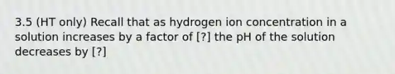 3.5 (HT only) Recall that as hydrogen ion concentration in a solution increases by a factor of [?] the pH of the solution decreases by [?]