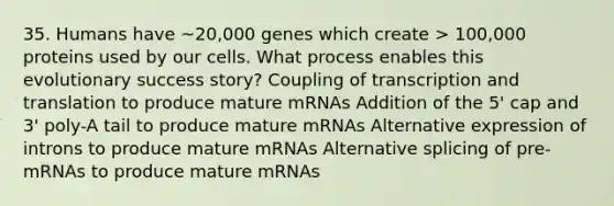 35. Humans have ~20,000 genes which create > 100,000 proteins used by our cells. What process enables this evolutionary success story? Coupling of transcription and translation to produce mature mRNAs Addition of the 5' cap and 3' poly-A tail to produce mature mRNAs Alternative expression of introns to produce mature mRNAs Alternative splicing of pre-mRNAs to produce mature mRNAs