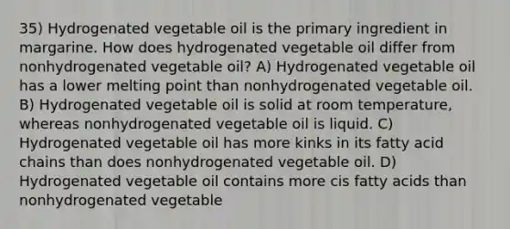 35) Hydrogenated vegetable oil is the primary ingredient in margarine. How does hydrogenated vegetable oil differ from nonhydrogenated vegetable oil? A) Hydrogenated vegetable oil has a lower melting point than nonhydrogenated vegetable oil. B) Hydrogenated vegetable oil is solid at room temperature, whereas nonhydrogenated vegetable oil is liquid. C) Hydrogenated vegetable oil has more kinks in its fatty acid chains than does nonhydrogenated vegetable oil. D) Hydrogenated vegetable oil contains more cis fatty acids than nonhydrogenated vegetable