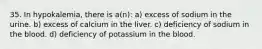 35. In hypokalemia, there is a(n): a) excess of sodium in the urine. b) excess of calcium in the liver. c) deficiency of sodium in the blood. d) deficiency of potassium in the blood.