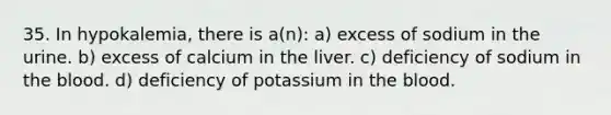 35. In hypokalemia, there is a(n): a) excess of sodium in the urine. b) excess of calcium in the liver. c) deficiency of sodium in the blood. d) deficiency of potassium in the blood.