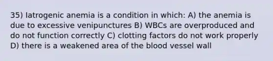 35) Iatrogenic anemia is a condition in which: A) the anemia is due to excessive venipunctures B) WBCs are overproduced and do not function correctly C) clotting factors do not work properly D) there is a weakened area of the blood vessel wall