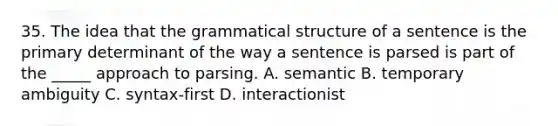 35. The idea that the grammatical structure of a sentence is the primary determinant of the way a sentence is parsed is part of the _____ approach to parsing. A. semantic B. temporary ambiguity C. syntax-first D. interactionist