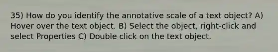 35) How do you identify the annotative scale of a text object? A) Hover over the text object. B) Select the object, right-click and select Properties C) Double click on the text object.