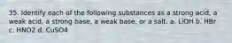 35. Identify each of the following substances as a strong acid, a weak acid, a strong base, a weak base, or a salt. a. LiOH b. HBr c. HNO2 d. CuSO4