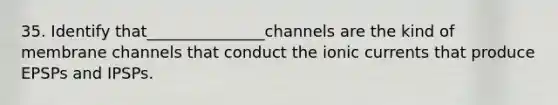 35. Identify that_______________channels are the kind of membrane channels that conduct the ionic currents that produce EPSPs and IPSPs.