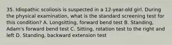 35. Idiopathic scoliosis is suspected in a 12-year-old girl. During the physical examination, what is the standard screening test for this condition? A. Longsitting, forward bend test B. Standing, Adam's forward bend test C. Sitting, rotation test to the right and left D. Standing, backward extension test