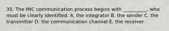 35. The IMC communication process begins with __________, who must be clearly identified. A. the integrator B. the sender C. the transmitter D. the communication channel E. the receiver