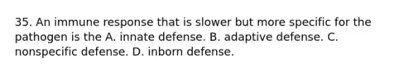 35. An immune response that is slower but more specific for the pathogen is the A. innate defense. B. adaptive defense. C. nonspecific defense. D. inborn defense.