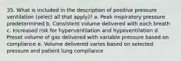 35. What is included in the description of positive pressure ventilation (select all that apply)? a. Peak inspiratory pressure predetermined b. Consistent volume delivered with each breath c. Increased risk for hyperventilation and hypoventilation d. Preset volume of gas delivered with variable pressure based on compliance e. Volume delivered varies based on selected pressure and patient lung compliance