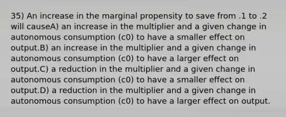 35) An increase in the marginal propensity to save from .1 to .2 will causeA) an increase in the multiplier and a given change in autonomous consumption (c0) to have a smaller effect on output.B) an increase in the multiplier and a given change in autonomous consumption (c0) to have a larger effect on output.C) a reduction in the multiplier and a given change in autonomous consumption (c0) to have a smaller effect on output.D) a reduction in the multiplier and a given change in autonomous consumption (c0) to have a larger effect on output.