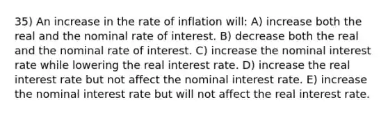 35) An increase in the rate of inflation will: A) increase both the real and the nominal rate of interest. B) decrease both the real and the nominal rate of interest. C) increase the nominal interest rate while lowering the real interest rate. D) increase the real interest rate but not affect the nominal interest rate. E) increase the nominal interest rate but will not affect the real interest rate.