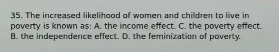 35. The increased likelihood of women and children to live in poverty is known as: A. the income effect. C. the poverty effect. B. the independence effect. D. the feminization of poverty.