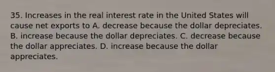 35. Increases in the real interest rate in the United States will cause net exports to A. decrease because the dollar depreciates. B. increase because the dollar depreciates. C. decrease because the dollar appreciates. D. increase because the dollar appreciates.