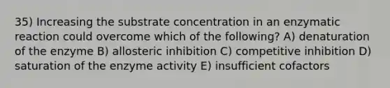 35) Increasing the substrate concentration in an enzymatic reaction could overcome which of the following? A) denaturation of the enzyme B) allosteric inhibition C) competitive inhibition D) saturation of the enzyme activity E) insufficient cofactors