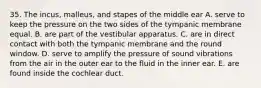 35. The incus, malleus, and stapes of the middle ear A. serve to keep the pressure on the two sides of the tympanic membrane equal. B. are part of the vestibular apparatus. C. are in direct contact with both the tympanic membrane and the round window. D. serve to amplify the pressure of sound vibrations from the air in the outer ear to the fluid in the inner ear. E. are found inside the cochlear duct.