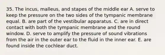 35. The incus, malleus, and stapes of the middle ear A. serve to keep the pressure on the two sides of the tympanic membrane equal. B. are part of the vestibular apparatus. C. are in direct contact with both the tympanic membrane and the round window. D. serve to amplify the pressure of sound vibrations from the air in the outer ear to the fluid in the inner ear. E. are found inside the cochlear duct.