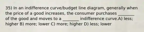 35) In an indifference curve/budget line diagram, generally when the price of a good increases, the consumer purchases ________ of the good and moves to a ________ indifference curve.A) less; higher B) more; lower C) more; higher D) less; lower