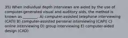 35) When individual depth interviews are aided by the use of computer-generated visual and auditory aids, the method is known as ________. A) computer-assisted telephone interviewing (CATI) B) computer-assisted personal interviewing (CAPI) C) online interviewing D) group interviewing E) computer-aided design (CAD)