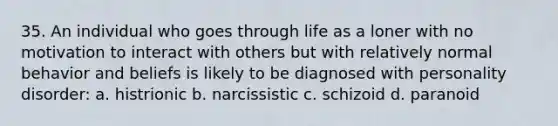 35. ​An individual who goes through life as a loner with no motivation to interact with others but with relatively normal behavior and beliefs is likely to be diagnosed with personality disorder: a. ​histrionic b. ​narcissistic c. ​schizoid d. ​​paranoid