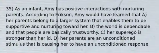 35) As an infant, Amy has positive interactions with nurturing parents. According to Erikson, Amy would have learned that A) her parents belong to a larger system that enables them to be supportive and nurturing toward her. B) the world is dependable and that people are basically trustworthy. C) her superego is stronger than her id. D) her parents are an unconditioned stimulus that is causing her to have an unconditioned response.