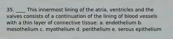 35. ____ This innermost lining of the atria, ventricles and the valves consists of a continuation of the lining of blood vessels with a thin layer of connective tissue: a. endothelium b. mesothelium c. myothelium d. perithelium e. serous epithelium