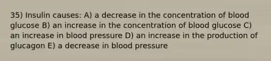 35) Insulin causes: A) a decrease in the concentration of blood glucose B) an increase in the concentration of blood glucose C) an increase in blood pressure D) an increase in the production of glucagon E) a decrease in blood pressure