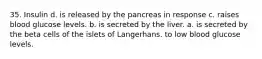 35. Insulin d. is released by the pancreas in response с. raises blood glucose levels. b. is secreted by the liver. a. is secreted by the beta cells of the islets of Langerhans. to low blood glucose levels.